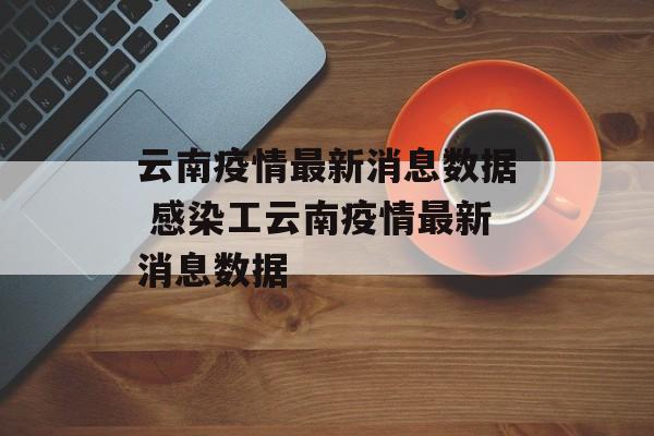 云南疫情最新消息数据 感染工云南疫情最新消息数据 云南疫情最新消息数据 感染工云南疫情最新消息数据